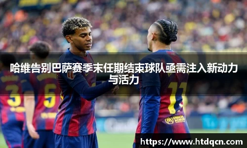米兰哈维告别巴萨赛季末任期结束球队亟需注入新动力与活力